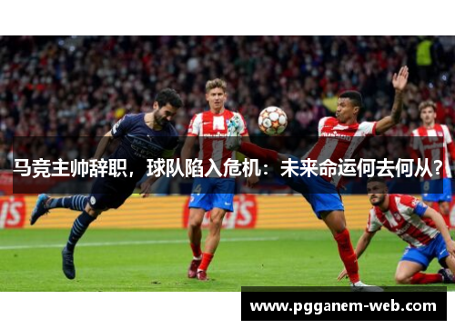 马竞主帅辞职，球队陷入危机：未来命运何去何从？
