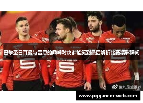 巴黎圣日耳曼与雷恩的巅峰对决谁能笑到最后解析比赛精彩瞬间